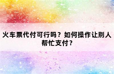 火车票代付可行吗？如何操作让别人帮忙支付？