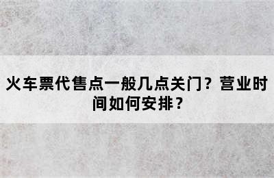 火车票代售点一般几点关门？营业时间如何安排？