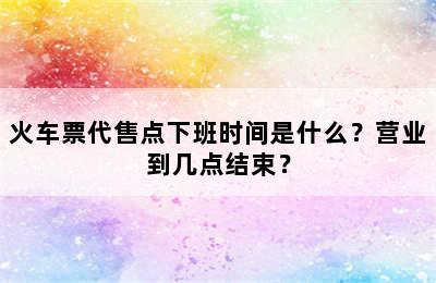 火车票代售点下班时间是什么？营业到几点结束？
