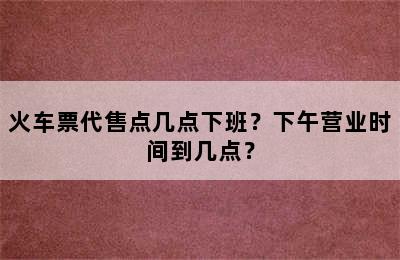 火车票代售点几点下班？下午营业时间到几点？