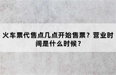 火车票代售点几点开始售票？营业时间是什么时候？