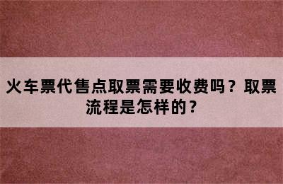 火车票代售点取票需要收费吗？取票流程是怎样的？