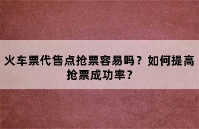 火车票代售点抢票容易吗？如何提高抢票成功率？