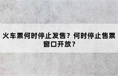 火车票何时停止发售？何时停止售票窗口开放？