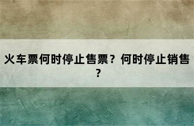 火车票何时停止售票？何时停止销售？