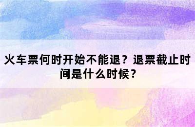 火车票何时开始不能退？退票截止时间是什么时候？