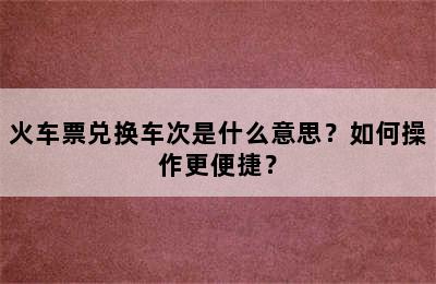 火车票兑换车次是什么意思？如何操作更便捷？