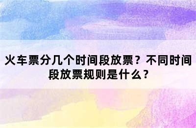 火车票分几个时间段放票？不同时间段放票规则是什么？