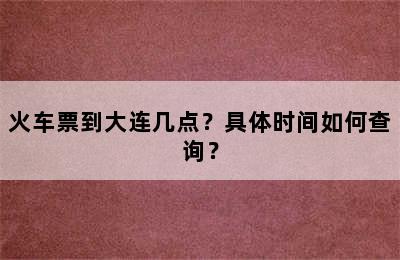 火车票到大连几点？具体时间如何查询？