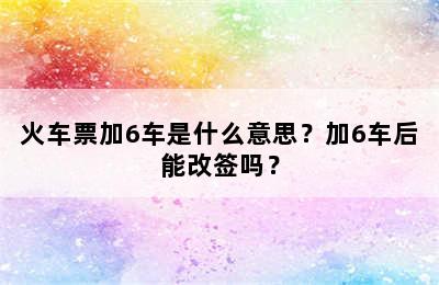 火车票加6车是什么意思？加6车后能改签吗？