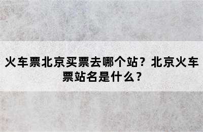 火车票北京买票去哪个站？北京火车票站名是什么？