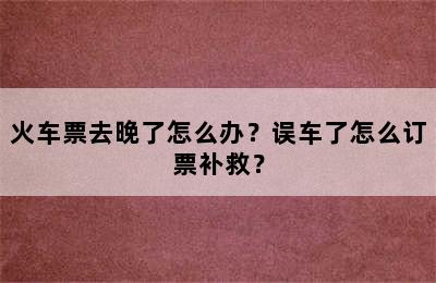 火车票去晚了怎么办？误车了怎么订票补救？