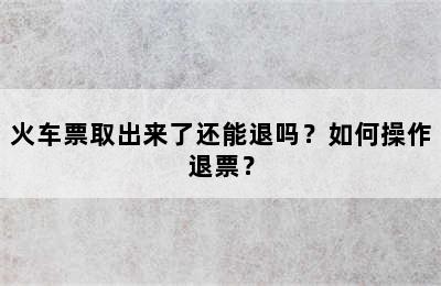 火车票取出来了还能退吗？如何操作退票？
