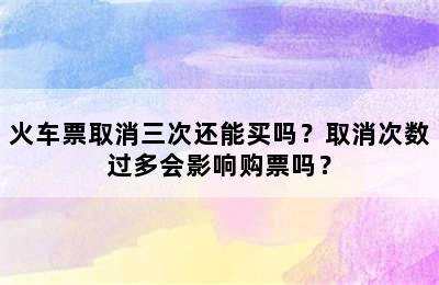 火车票取消三次还能买吗？取消次数过多会影响购票吗？