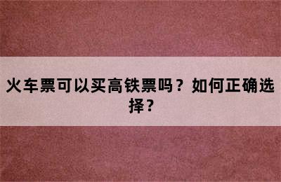 火车票可以买高铁票吗？如何正确选择？