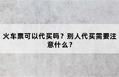 火车票可以代买吗？别人代买需要注意什么？