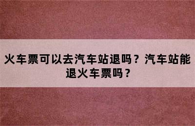 火车票可以去汽车站退吗？汽车站能退火车票吗？