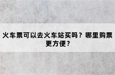 火车票可以去火车站买吗？哪里购票更方便？
