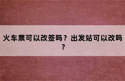 火车票可以改签吗？出发站可以改吗？