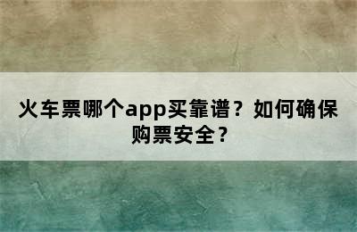 火车票哪个app买靠谱？如何确保购票安全？