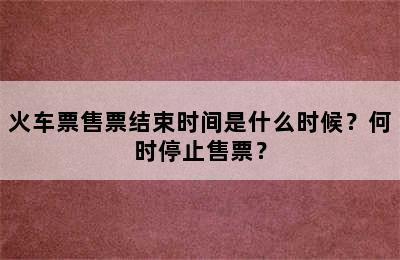 火车票售票结束时间是什么时候？何时停止售票？