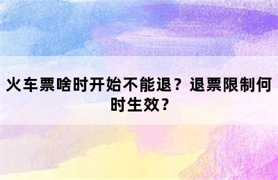 火车票啥时开始不能退？退票限制何时生效？