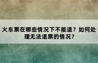 火车票在哪些情况下不能退？如何处理无法退票的情况？