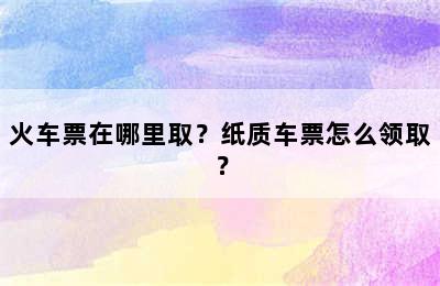 火车票在哪里取？纸质车票怎么领取？