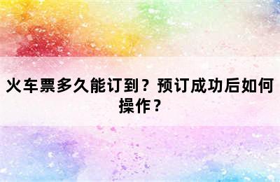 火车票多久能订到？预订成功后如何操作？
