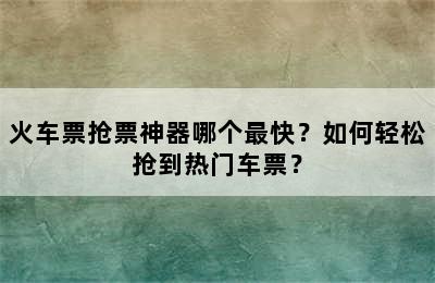 火车票抢票神器哪个最快？如何轻松抢到热门车票？