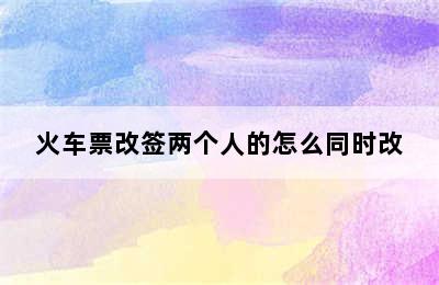 火车票改签两个人的怎么同时改