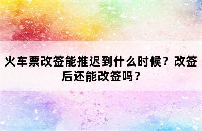 火车票改签能推迟到什么时候？改签后还能改签吗？