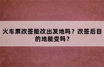 火车票改签能改出发地吗？改签后目的地能变吗？