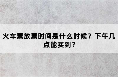 火车票放票时间是什么时候？下午几点能买到？