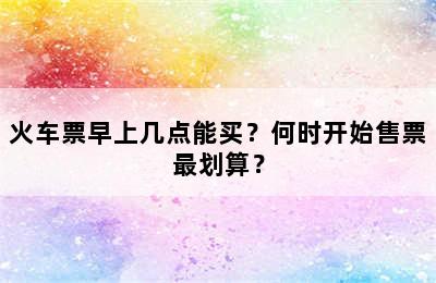 火车票早上几点能买？何时开始售票最划算？