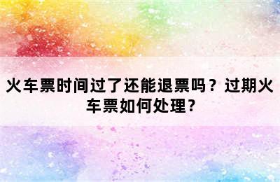 火车票时间过了还能退票吗？过期火车票如何处理？