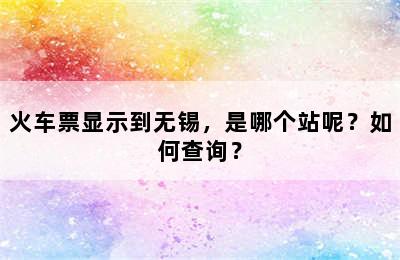 火车票显示到无锡，是哪个站呢？如何查询？