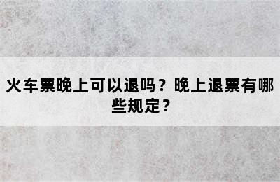 火车票晚上可以退吗？晚上退票有哪些规定？
