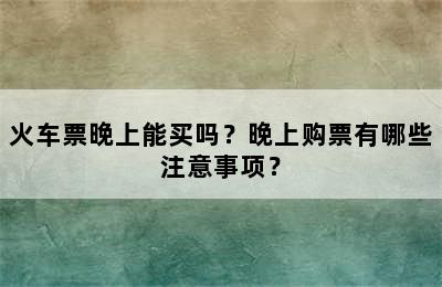 火车票晚上能买吗？晚上购票有哪些注意事项？