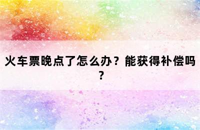 火车票晚点了怎么办？能获得补偿吗？