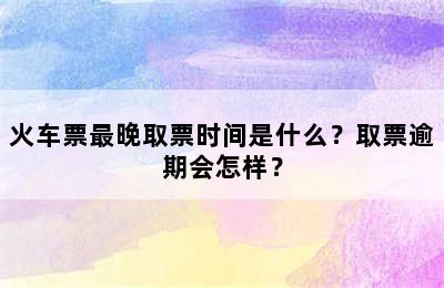 火车票最晚取票时间是什么？取票逾期会怎样？