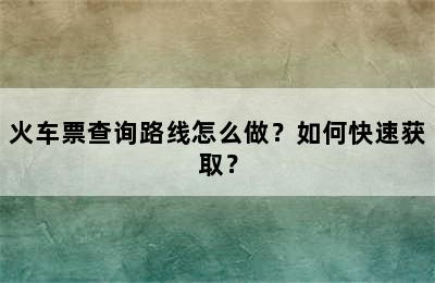 火车票查询路线怎么做？如何快速获取？