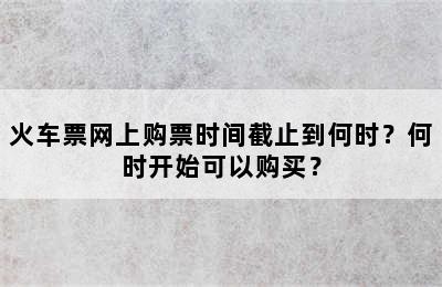 火车票网上购票时间截止到何时？何时开始可以购买？