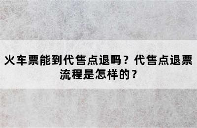 火车票能到代售点退吗？代售点退票流程是怎样的？