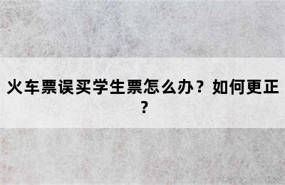 火车票误买学生票怎么办？如何更正？