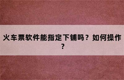 火车票软件能指定下铺吗？如何操作？