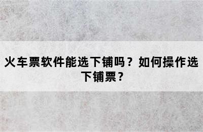 火车票软件能选下铺吗？如何操作选下铺票？