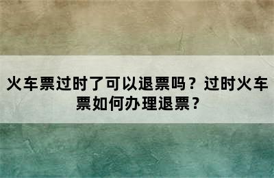 火车票过时了可以退票吗？过时火车票如何办理退票？