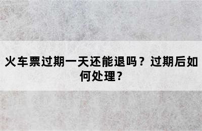 火车票过期一天还能退吗？过期后如何处理？