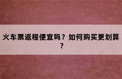 火车票返程便宜吗？如何购买更划算？